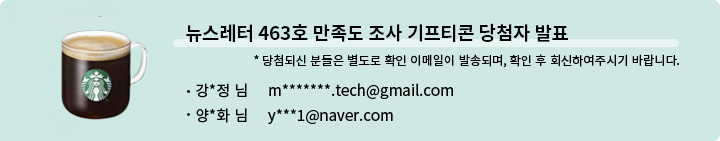뉴스레터 463호 만족도 조사 기프티콘 당첨자 발표 * 당첨되신 분들은 별도로 확인 이메일이 발송되며, 확인 후 회신하여 주시기 바랍니다. - 강*정님 m*******.tech@gmail.com - 양*화 님 y***1@naver.com
