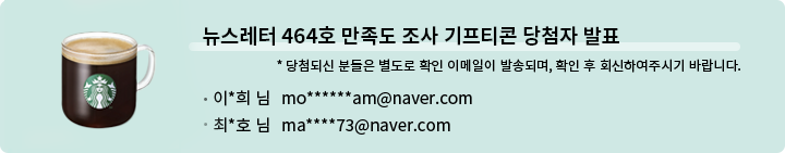 뉴스레터 464호 만족도 조사 기프티콘 당첨자 발표 * 당첨되신 분들은 별도로 확인 이메일이 발송되며, 확인 후 회신하여 주시기 바랍니다. - 이*희 님   mo******am@naver.com  최*호님  ma****73@naver.com