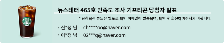 뉴스레터 465호 만족도 조사 기프티콘 당첨자 발표 * 당첨되신 분들은 별도로 확인 이메일이 발송되며, 확인 후 회신하여 주시기 바랍니다. - 신*정 님   ch****oo@naver.com  이*정님  02***q@naver.com